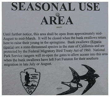 TEXT OF SIGN SAYING: SEASONAL USE AREA.  Until further notice, this area shall be open from approximately mid-August to mid-March.  It will be closed when the bank swallows return here to raise their young in the springtime.  Bank swallows (Riparia riparia) are a state-threatened species in the state of California and are protected by the Federal Migratory Bird Treaty Act of 1960.  National Park Service rangers will re-open the gates to allow access into this area when the bank swallows have left Fort Funston for their southern migration in late July or August.  GRAPHIC: Logo of the National Park Service.  SECOND GRAPHIC: Sketch of two bank swallows in flight. 